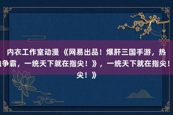 内衣工作室动漫 《网易出品！爆肝三国手游，热血争霸，一统天下就在指尖！》，一统天下就在指尖！》